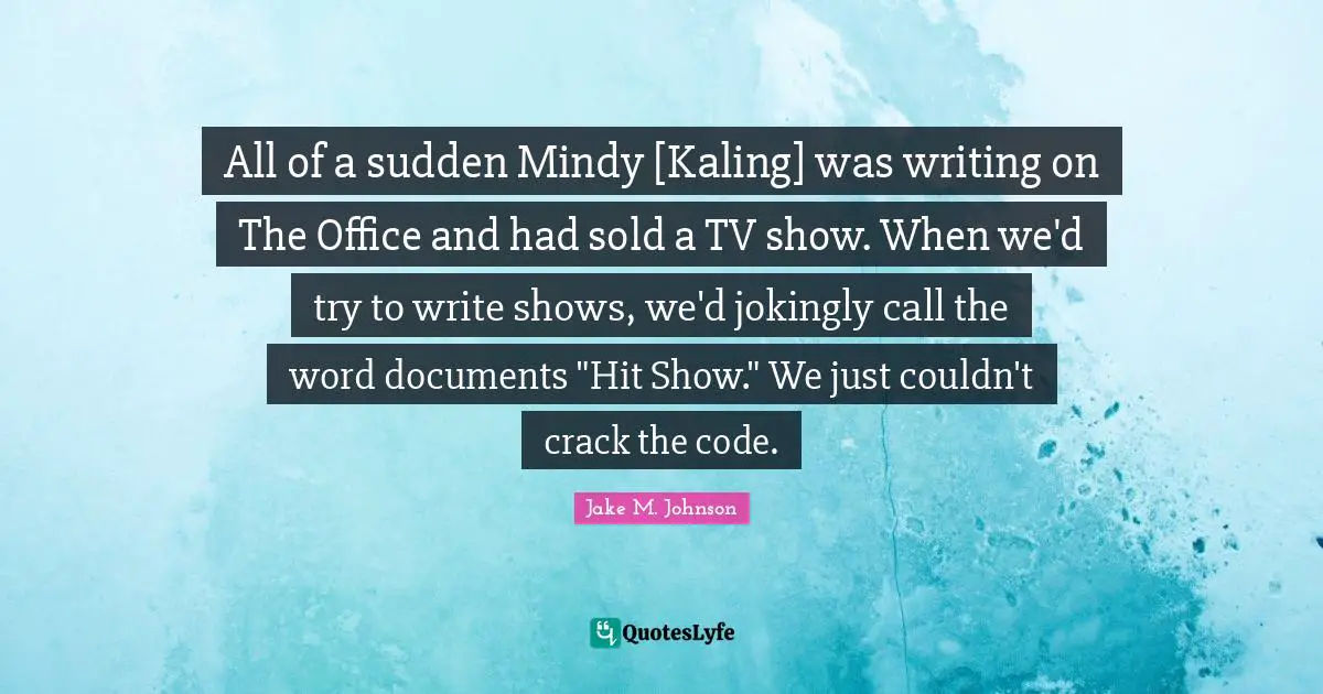 Jake M. Johnson Quotes: "All of a sudden Mindy [Kaling] was writing on The Office and had sold a TV show. When we'd try to write shows, we'd jokingly call the word documents "Hit Show." We just couldn't crack the code."