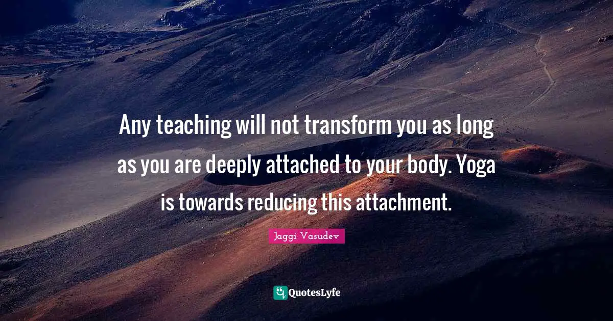 Any teaching will not transform you as long as you are deeply attached to your body. Yoga is towards reducing this attachment.