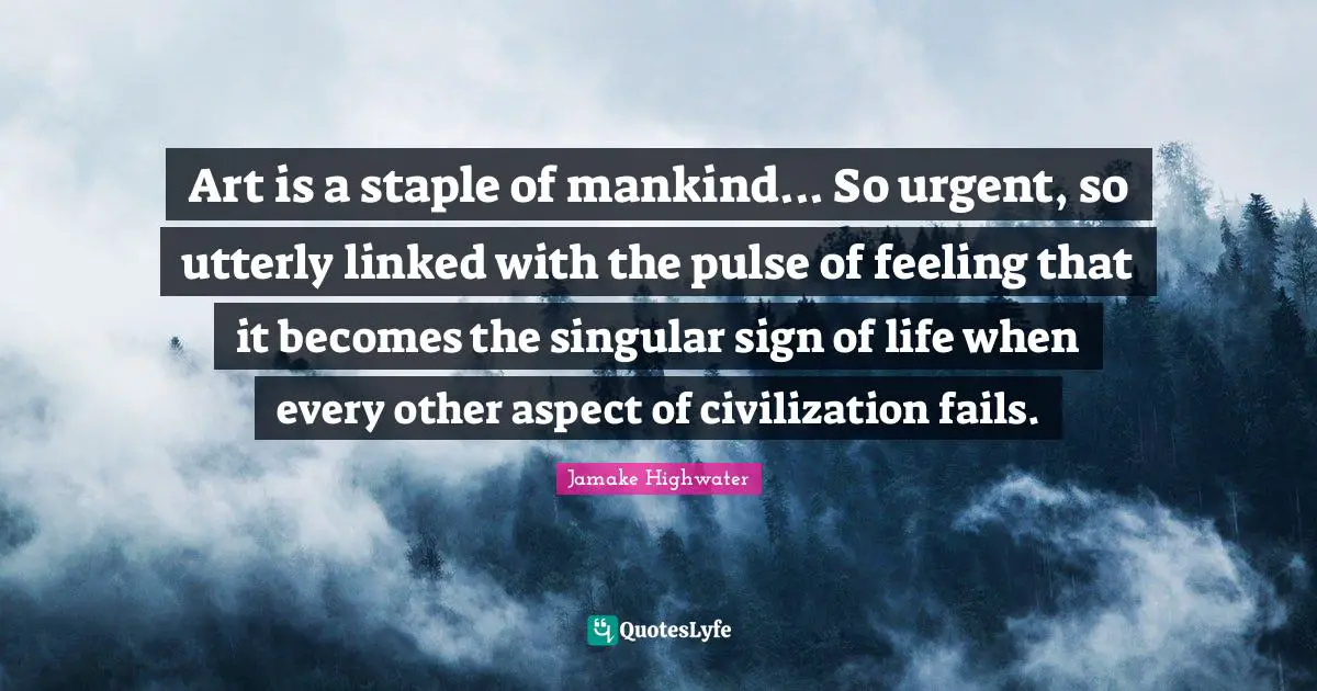 Linked Quotes: "Art is a staple of mankind... So urgent, so utterly linked with the pulse of feeling that it becomes the singular sign of life when every other aspect of civilization fails."