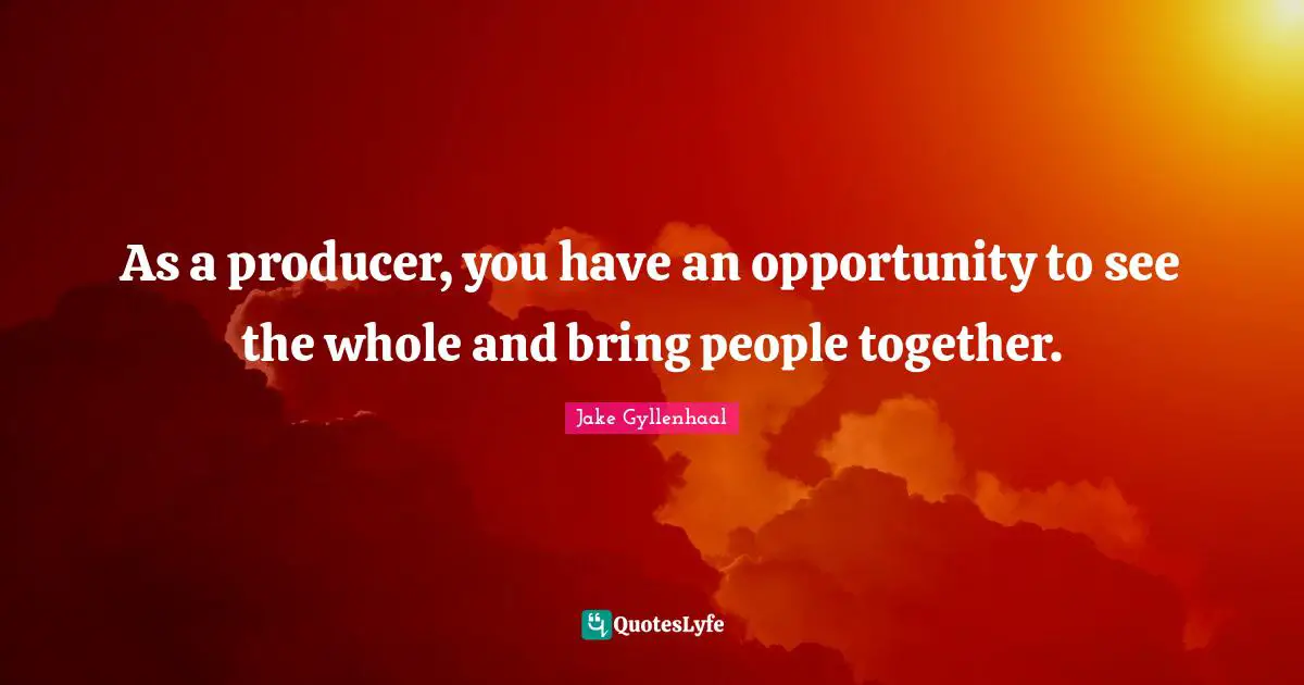As a producer, you have an opportunity to see the whole and bring people together.