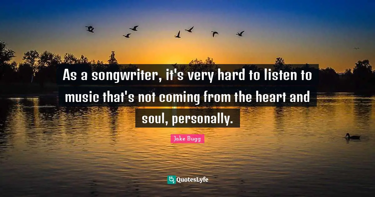 As a songwriter, it's very hard to listen to music that's not coming from the heart and soul, personally.