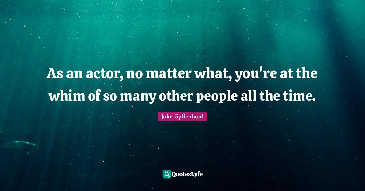 As an actor, no matter what, you're at the whim of so many other people all the time.