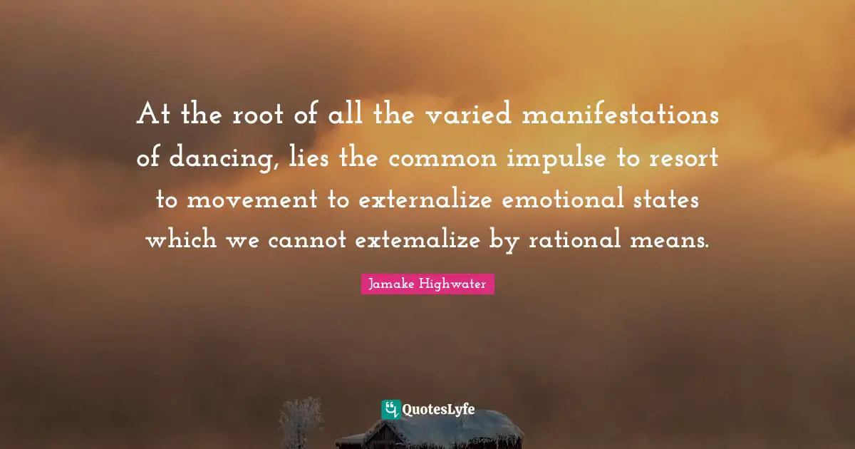 Jamake Highwater Quotes: "At the root of all the varied manifestations of dancing, lies the common impulse to resort to movement to externalize emotional states which we cannot extemalize by rational means."