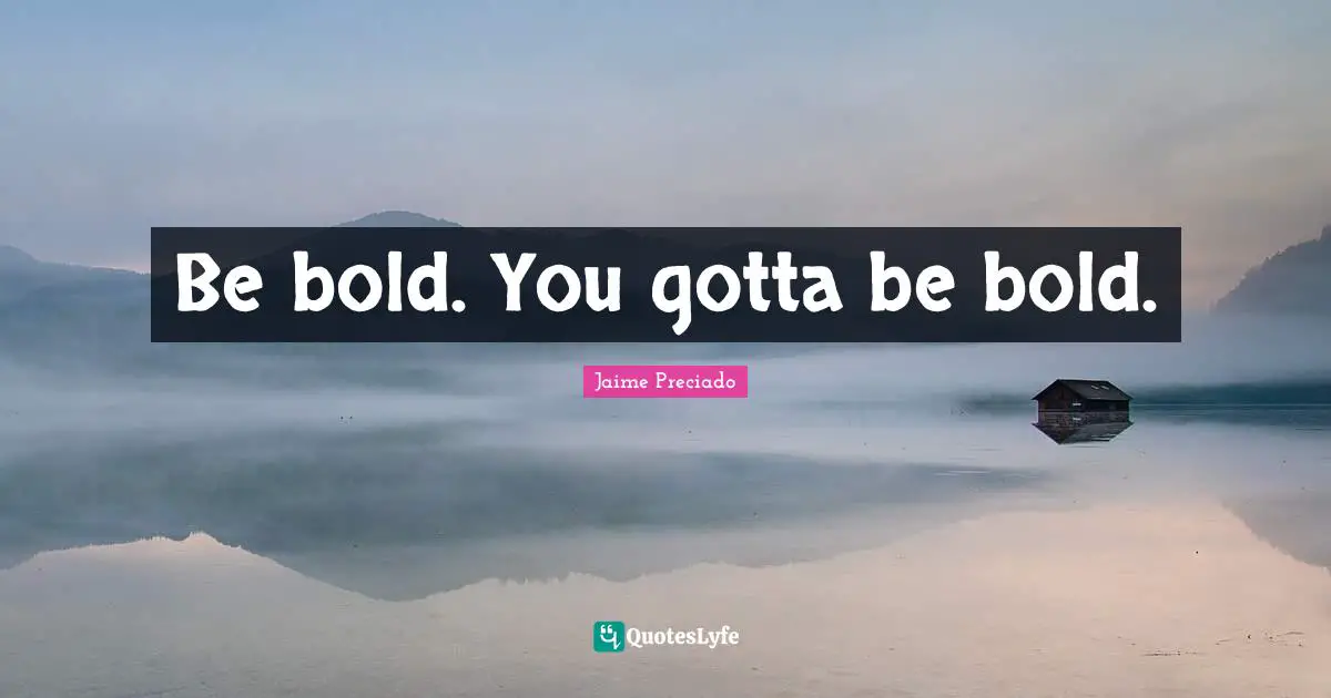 Be bold. You gotta be bold.