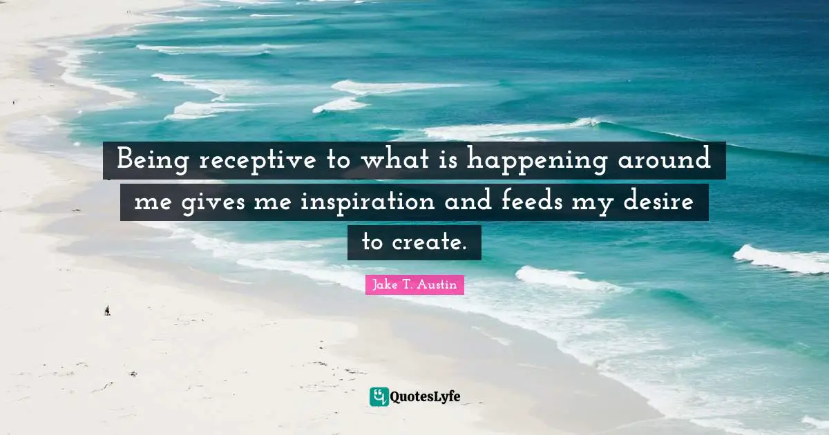 Being receptive to what is happening around me gives me inspiration and feeds my desire to create.