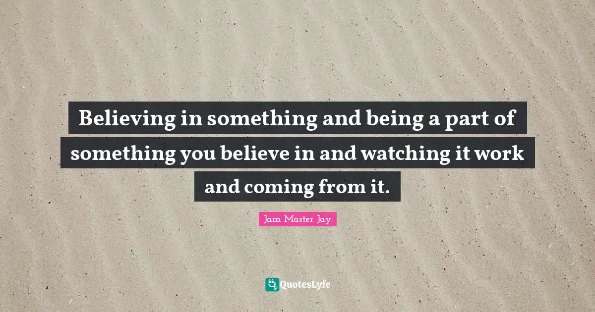 Believing in something and being a part of something you believe in and watching it work and coming from it.