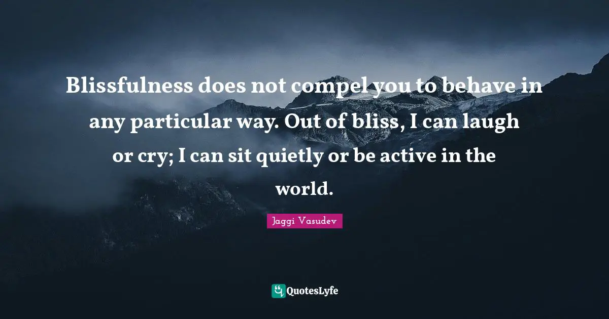 Blissfulness does not compel you to behave in any particular way. Out of bliss, I can laugh or cry; I can sit quietly or be active in the world.
