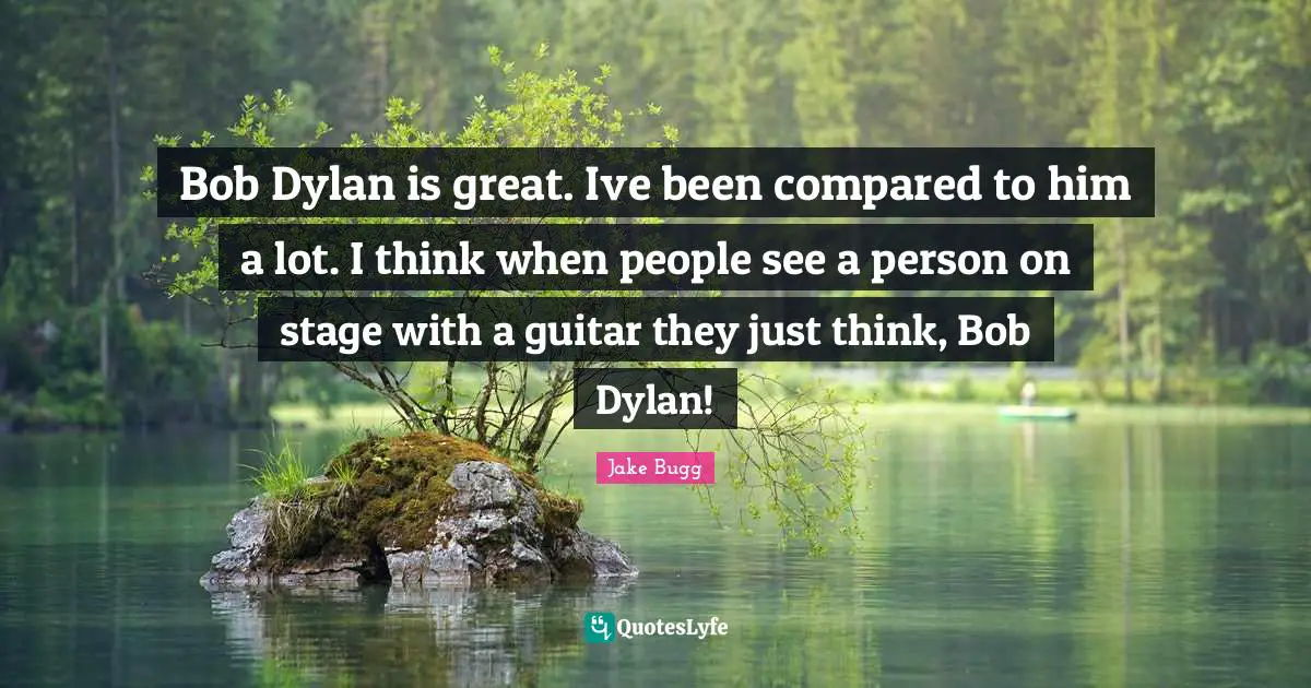 Bob Dylan is great. Ive been compared to him a lot. I think when people see a person on stage with a guitar they just think, Bob Dylan!