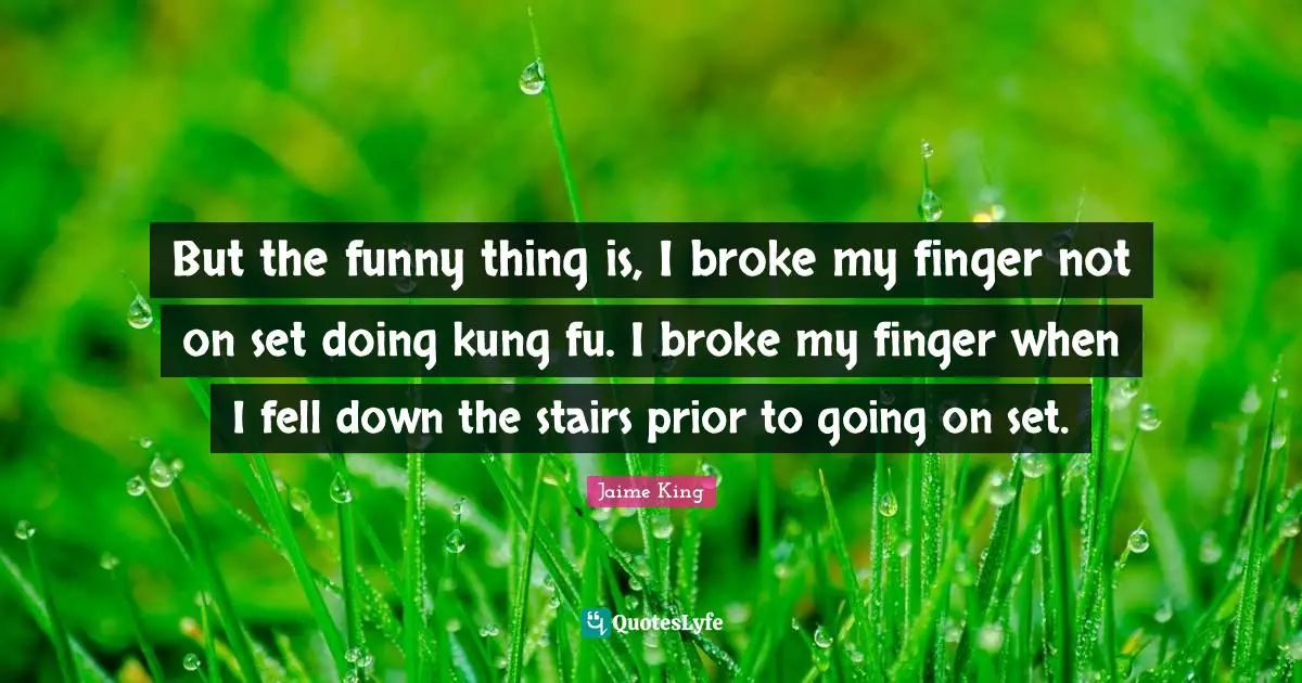 But the funny thing is, I broke my finger not on set doing kung fu. I broke my finger when I fell down the stairs prior to going on set.