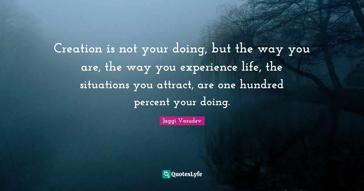 Creation is not your doing, but the way you are, the way you experience life, the situations you attract, are one hundred percent your doing.