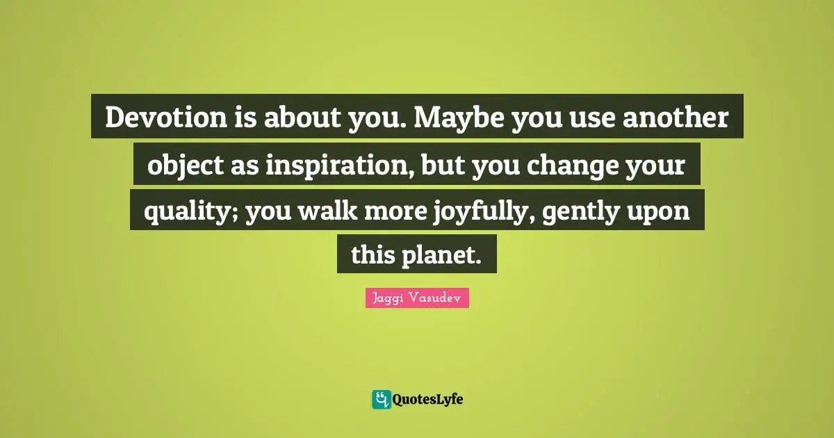 Devotion is about you. Maybe you use another object as inspiration, but you change your quality; you walk more joyfully, gently upon this planet.
