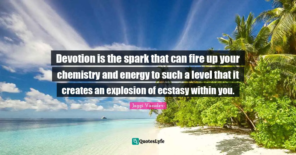 Devotion is the spark that can fire up your chemistry and energy to such a level that it creates an explosion of ecstasy within you.