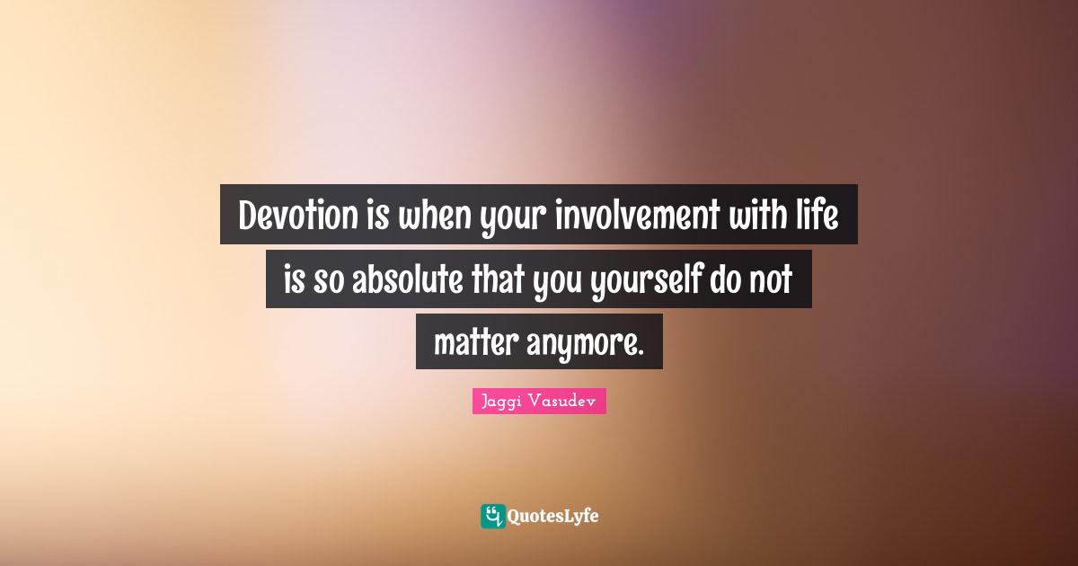 Devotion is when your involvement with life is so absolute that you yourself do not matter anymore.