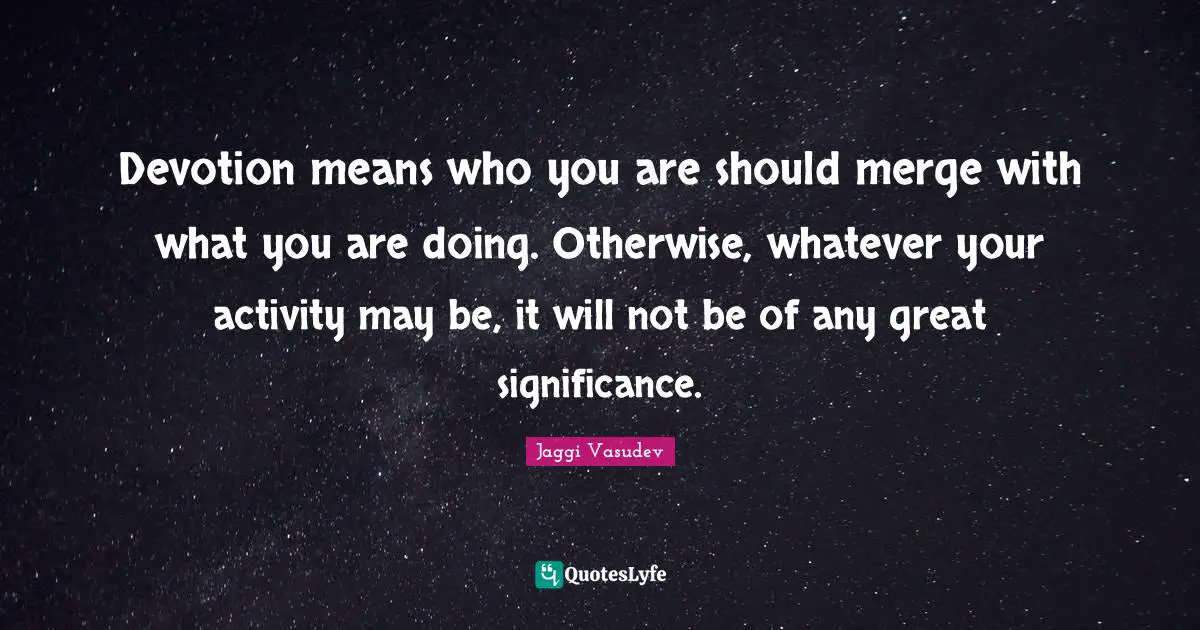 Devotion means who you are should merge with what you are doing. Otherwise, whatever your activity may be, it will not be of any great significance.