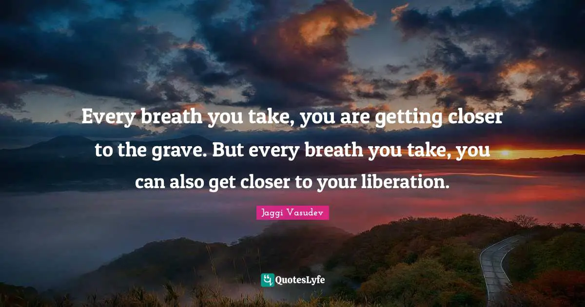 Every breath you take, you are getting closer to the grave. But every breath you take, you can also get closer to your liberation.