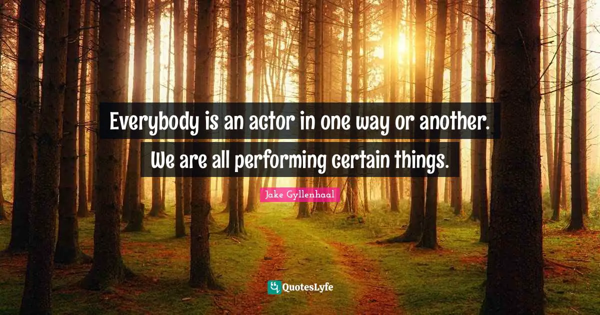 Everybody is an actor in one way or another. We are all performing certain things.