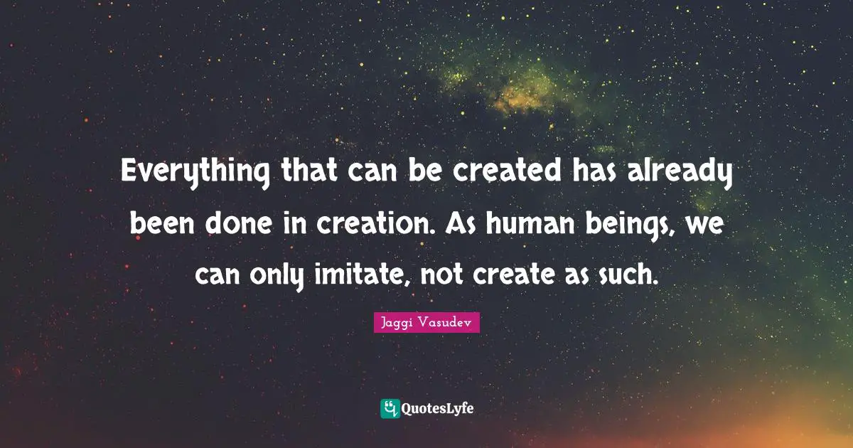 Everything that can be created has already been done in creation. As human beings, we can only imitate, not create as such.