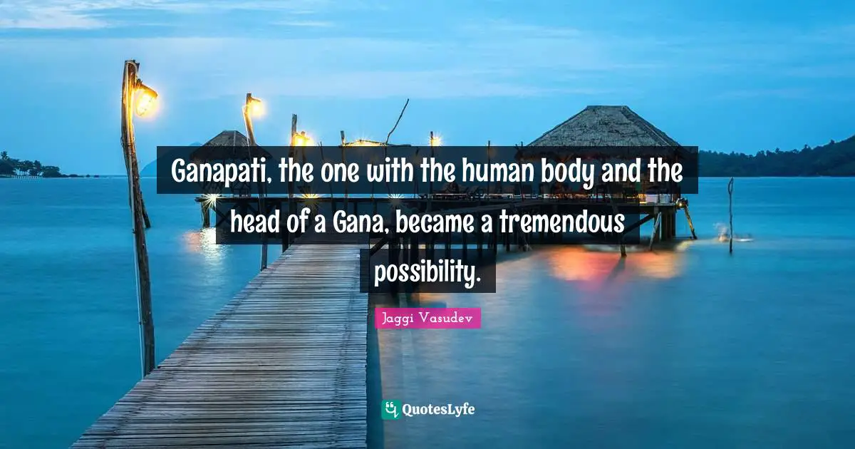 Ganapati, the one with the human body and the head of a Gana, became a tremendous possibility.