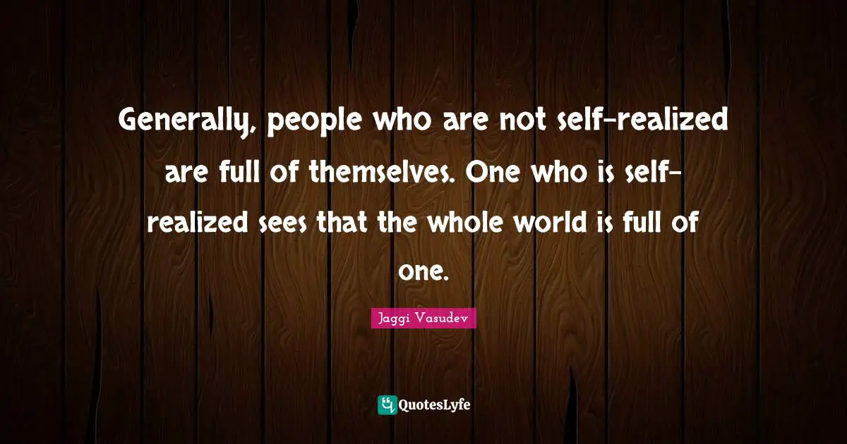 Generally, people who are not self-realized are full of themselves. One who is self-realized sees that the whole world is full of one.