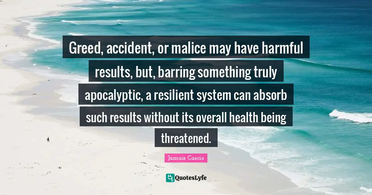 Greed, accident, or malice may have harmful results, but, barring something truly apocalyptic, a resilient system can absorb such results without its overall health being threatened.