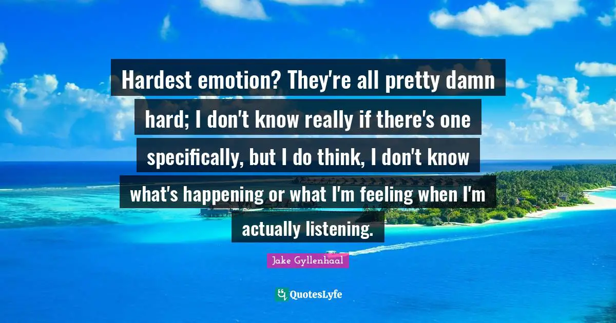 Hardest emotion? They're all pretty damn hard; I don't know really if there's one specifically, but I do think, I don't know what's happening or what I'm feeling when I'm actually listening.