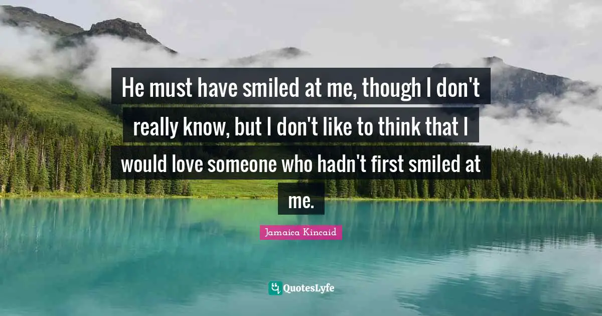 He must have smiled at me, though I don't really know, but I don't like to think that I would love someone who hadn't first smiled at me.