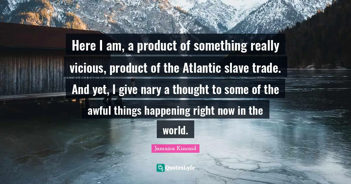 Here I am, a product of something really vicious, product of the Atlantic slave trade. And yet, I give nary a thought to some of the awful things happening right now in the world.