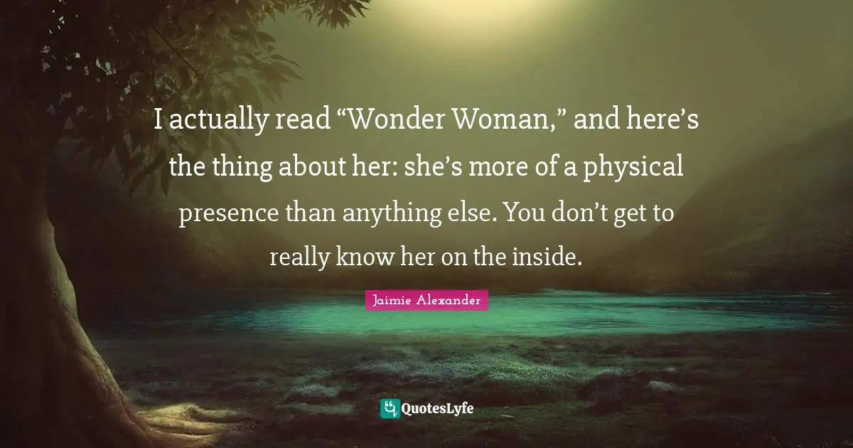 I actually read “Wonder Woman,” and here’s the thing about her: she’s more of a physical presence than anything else. You don’t get to really know her on the inside.