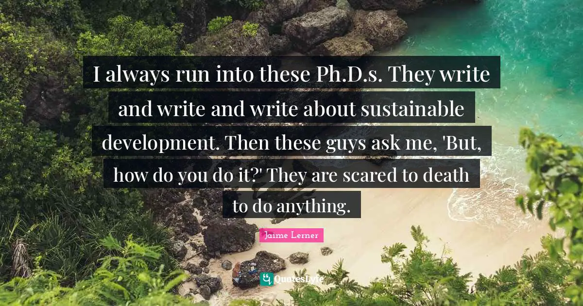 Jaime Lerner Quotes: "I always run into these Ph.D.s. They write and write and write about sustainable development. Then these guys ask me, 'But, how do you do it?' They are scared to death to do anything."