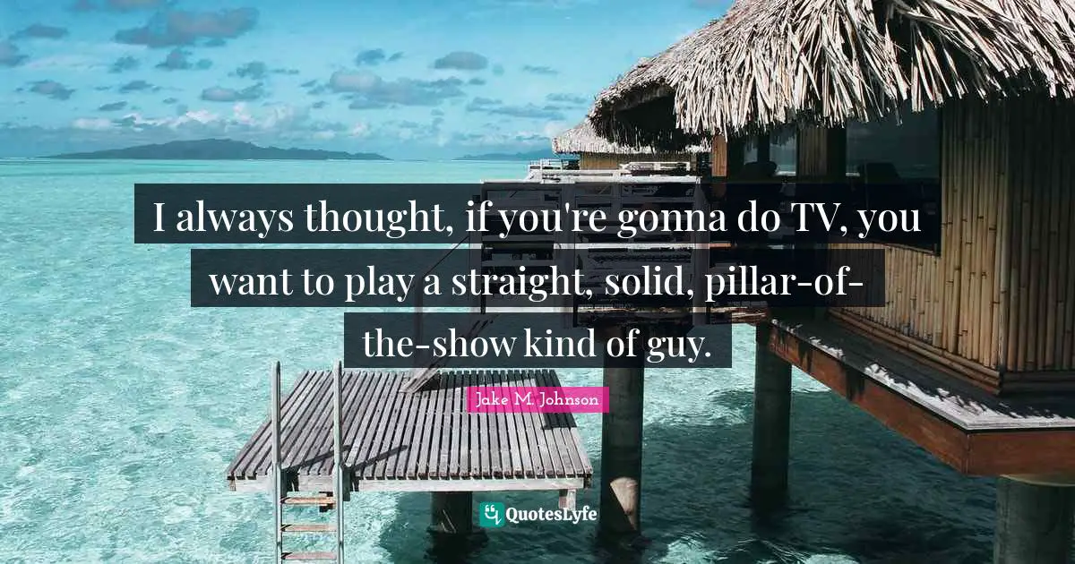 Jake M. Johnson Quotes: "I always thought, if you're gonna do TV, you want to play a straight, solid, pillar-of-the-show kind of guy."