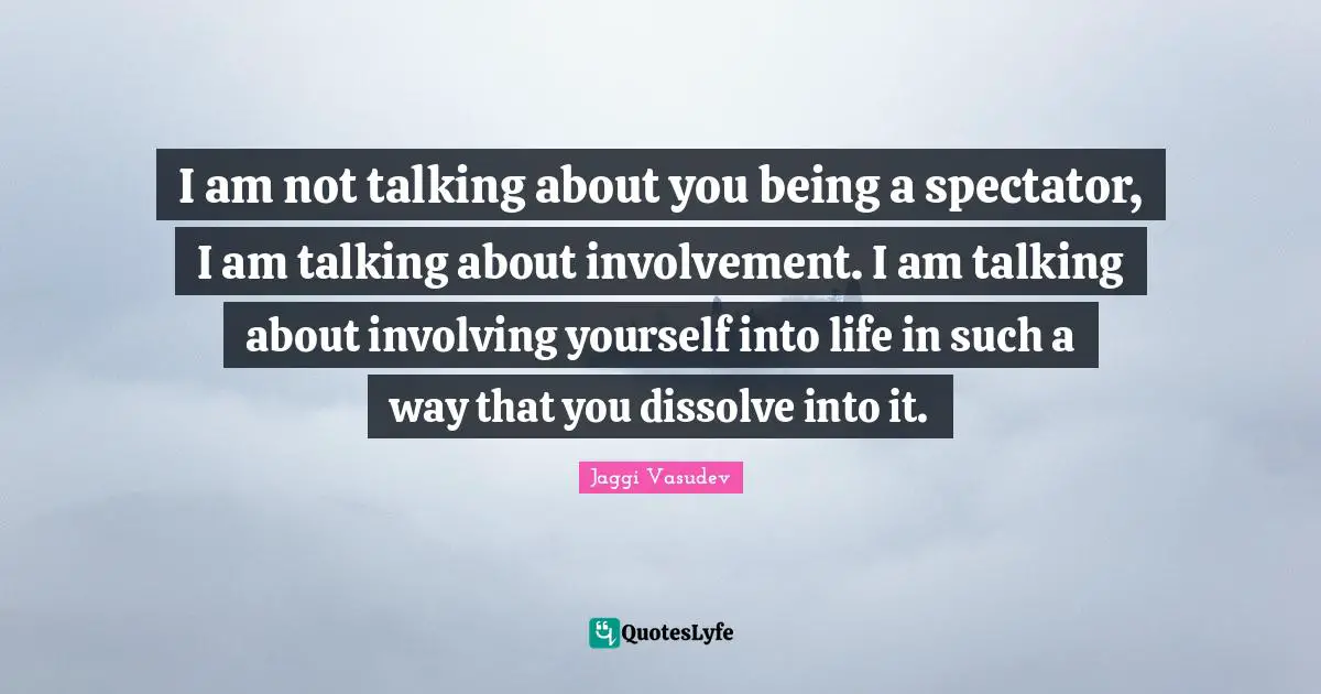 I am not talking about you being a spectator, I am talking about involvement. I am talking about involving yourself into life in such a way that you dissolve into it.