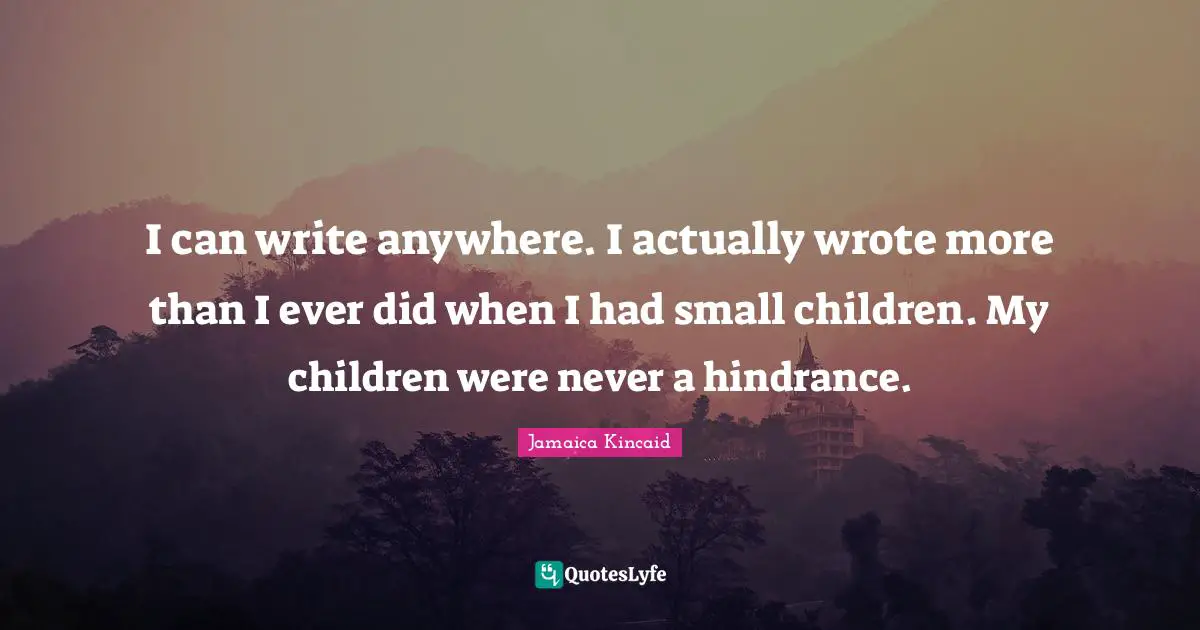 I can write anywhere. I actually wrote more than I ever did when I had small children. My children were never a hindrance.