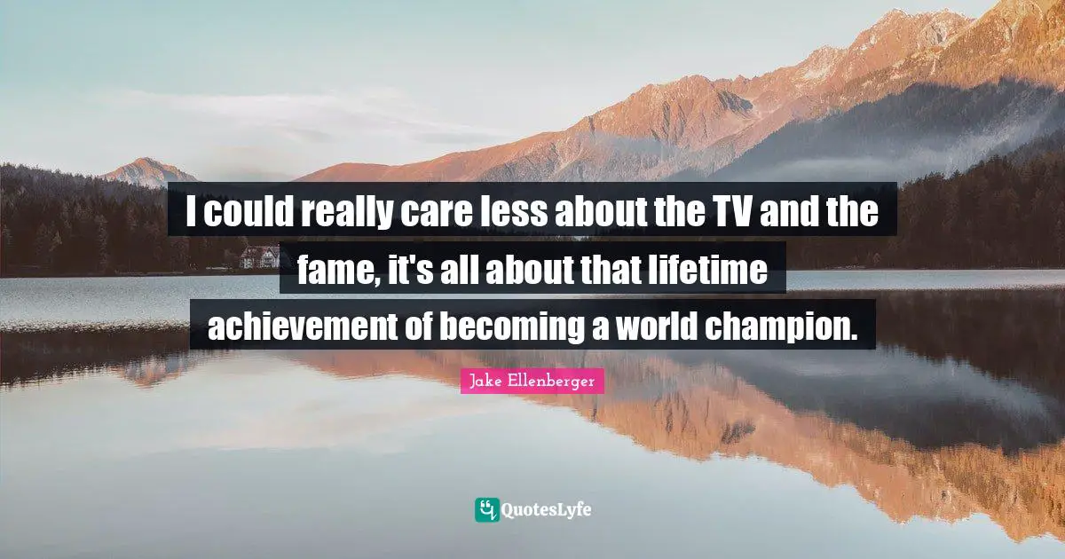 I could really care less about the TV and the fame, it's all about that lifetime achievement of becoming a world champion.