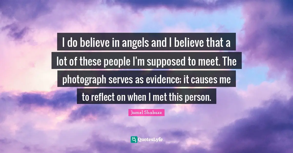 I do believe in angels and I believe that a lot of these people I'm supposed to meet. The photograph serves as evidence; it causes me to reflect on when I met this person.