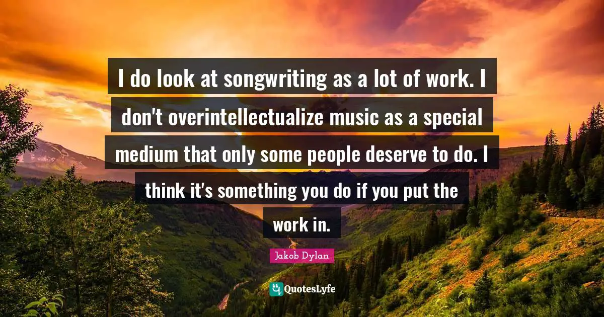 I do look at songwriting as a lot of work. I don't overintellectualize music as a special medium that only some people deserve to do. I think it's something you do if you put the work in.