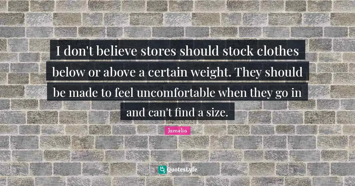 I don't believe stores should stock clothes below or above a certain weight. They should be made to feel uncomfortable when they go in and can't find a size.