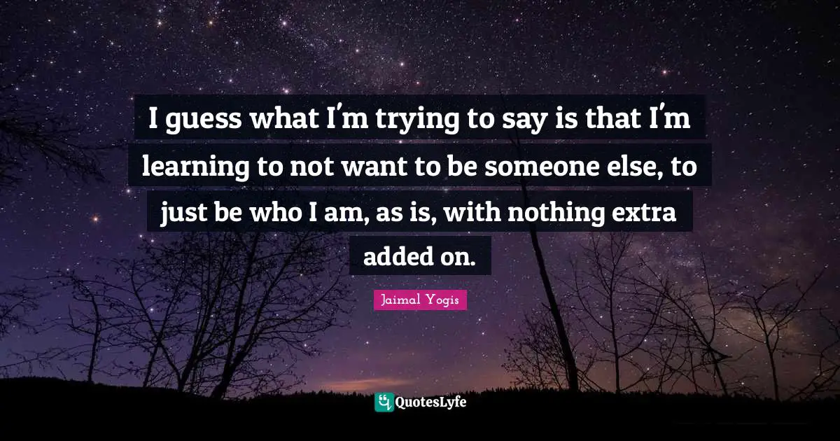 I guess what I'm trying to say is that I'm learning to not want to be someone else, to just be who I am, as is, with nothing extra added on.
