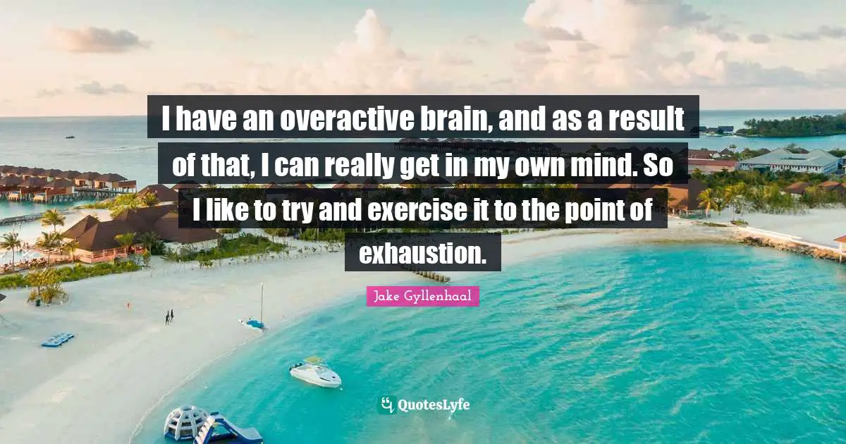 I have an overactive brain, and as a result of that, I can really get in my own mind. So I like to try and exercise it to the point of exhaustion.