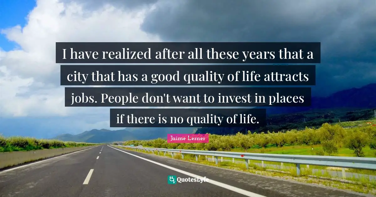 Jaime Lerner Quotes: "I have realized after all these years that a city that has a good quality of life attracts jobs. People don't want to invest in places if there is no quality of life."