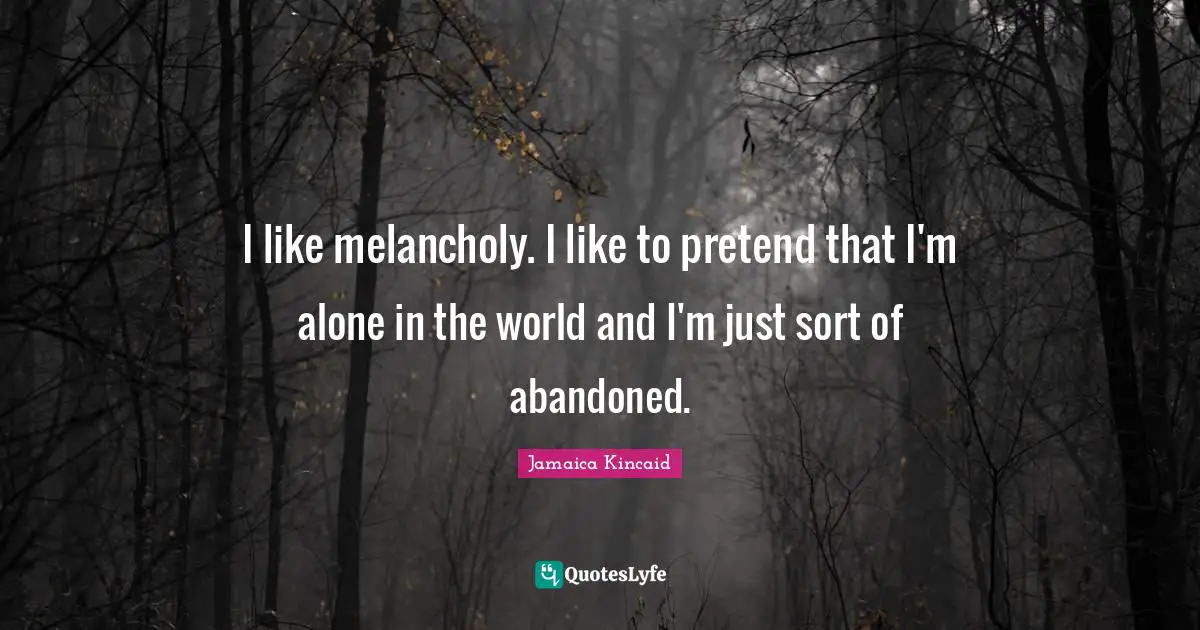 I like melancholy. I like to pretend that I'm alone in the world and I'm just sort of abandoned.