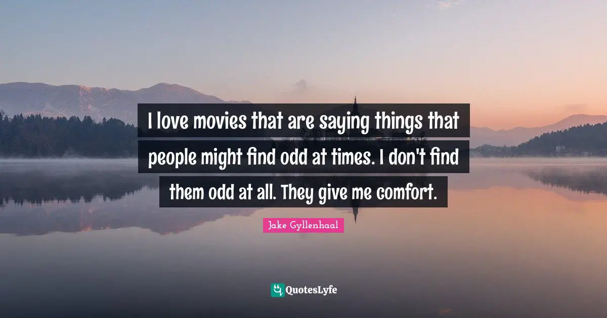 I love movies that are saying things that people might find odd at times. I don't find them odd at all. They give me comfort.