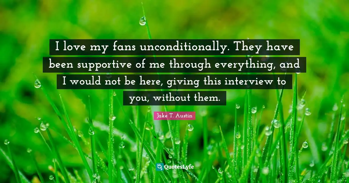 I love my fans unconditionally. They have been supportive of me through everything, and I would not be here, giving this interview to you, without them.