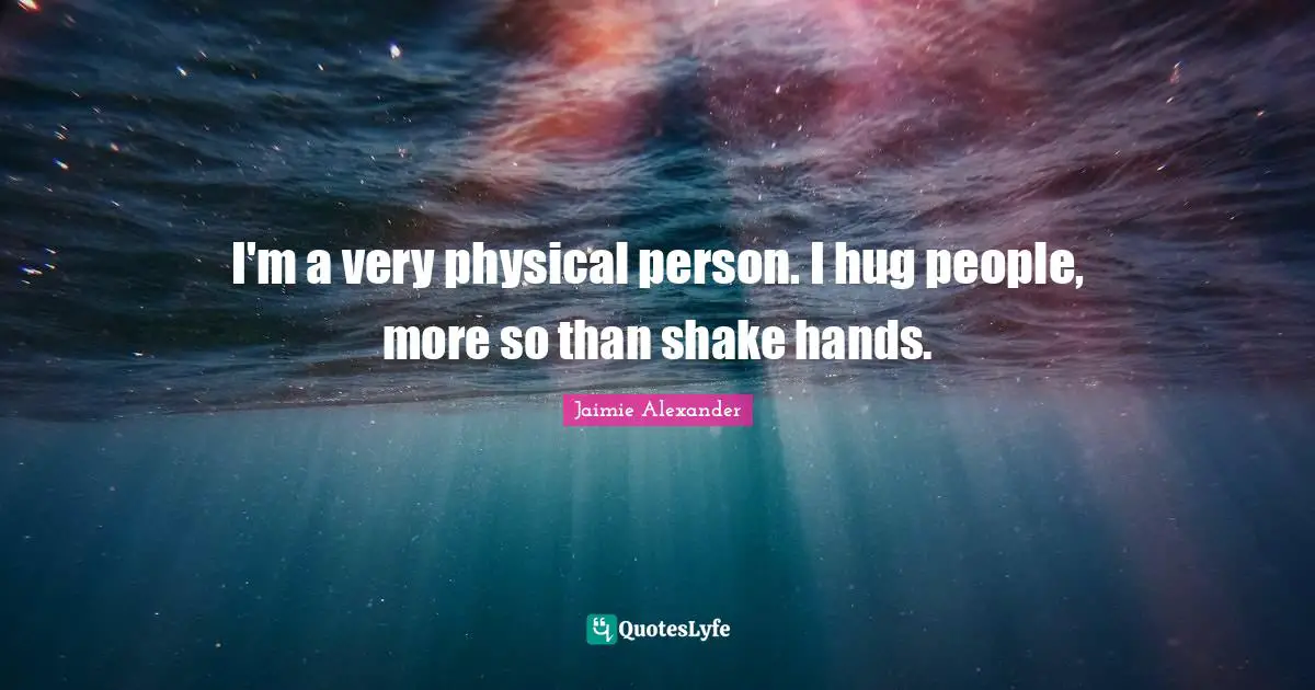 I'm a very physical person. I hug people, more so than shake hands.