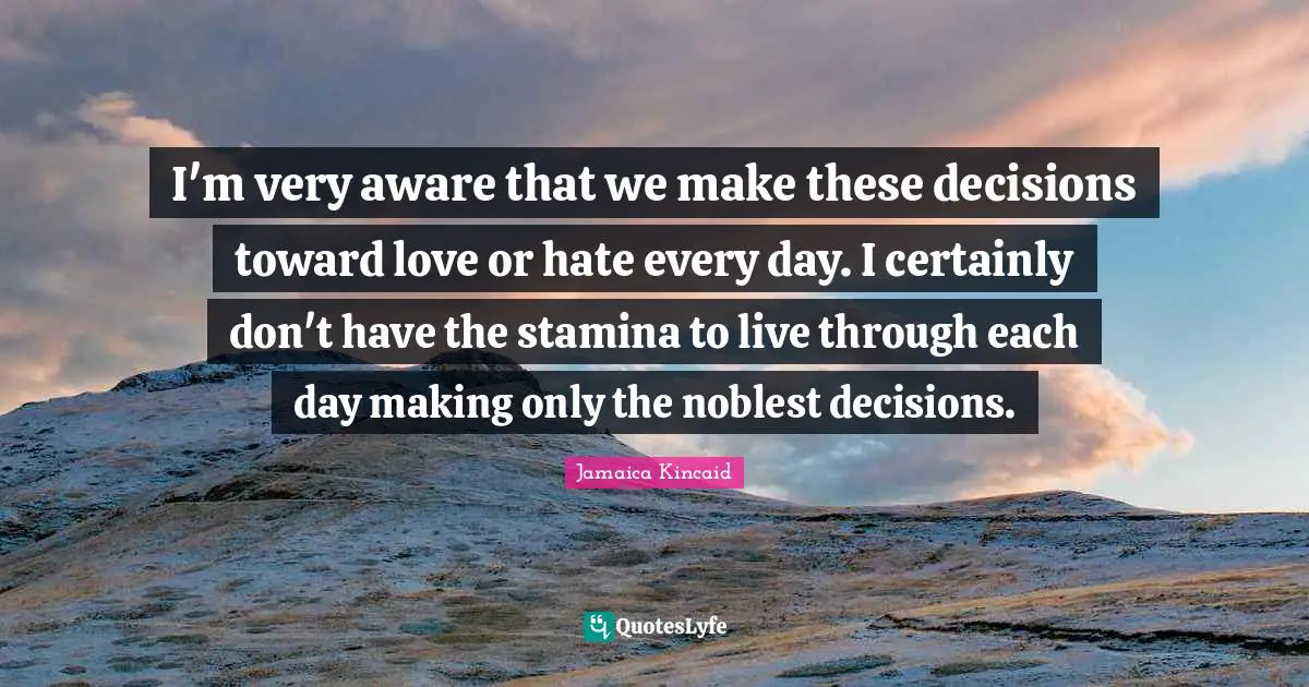 I'm very aware that we make these decisions toward love or hate every day. I certainly don't have the stamina to live through each day making only the noblest decisions.