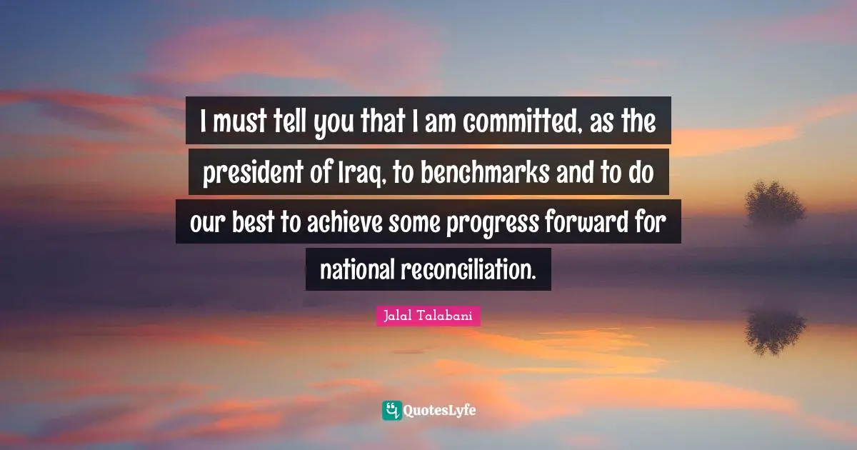 I must tell you that I am committed, as the president of Iraq, to benchmarks and to do our best to achieve some progress forward for national reconciliation.