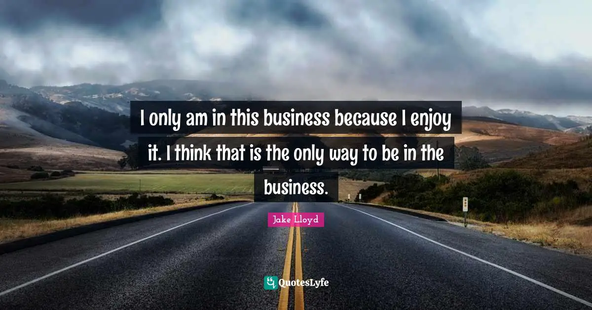 I only am in this business because I enjoy it. I think that is the only way to be in the business.