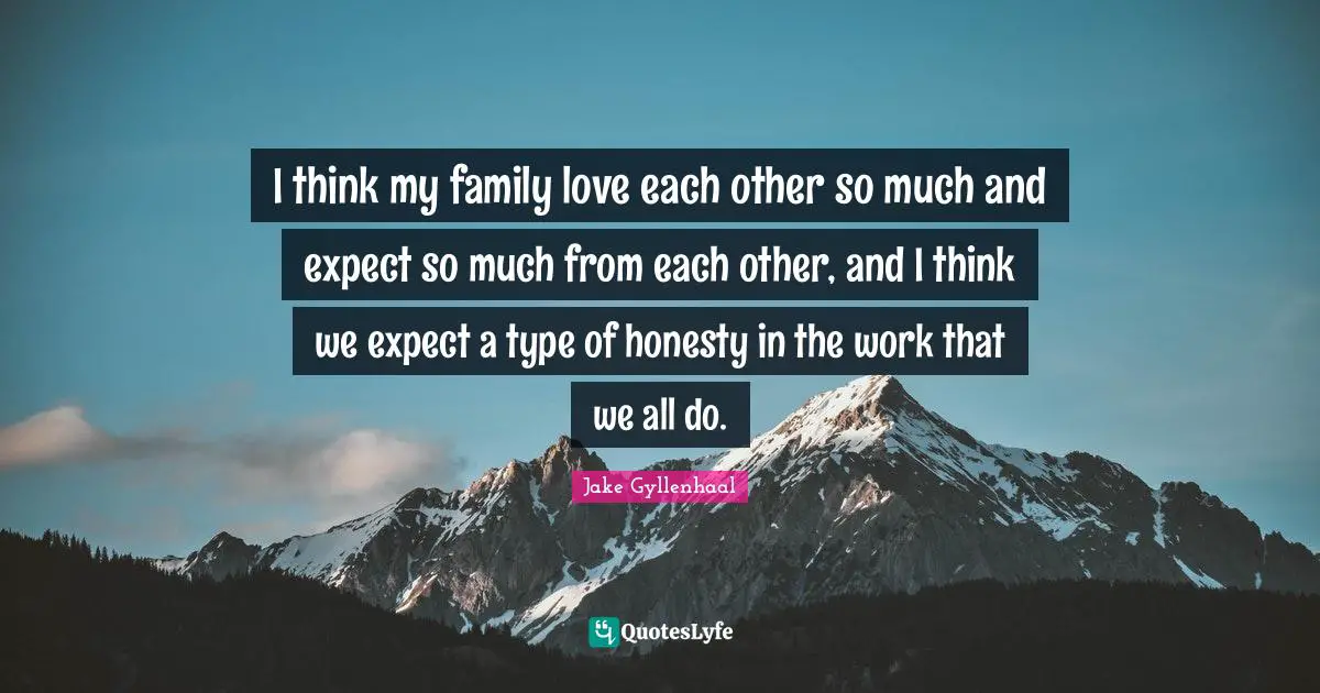 I think my family love each other so much and expect so much from each other, and I think we expect a type of honesty in the work that we all do.