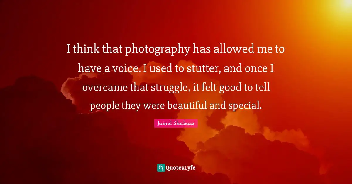 I think that photography has allowed me to have a voice. I used to stutter, and once I overcame that struggle, it felt good to tell people they were beautiful and special.