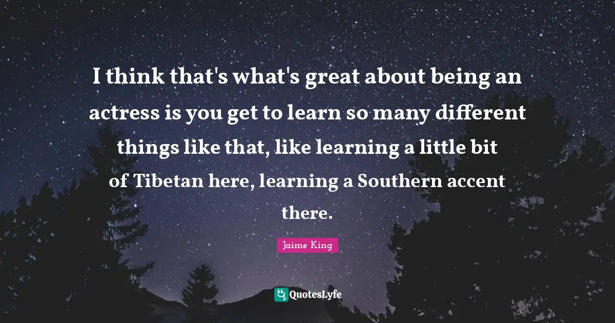 I think that's what's great about being an actress is you get to learn so many different things like that, like learning a little bit of Tibetan here, learning a Southern accent there.