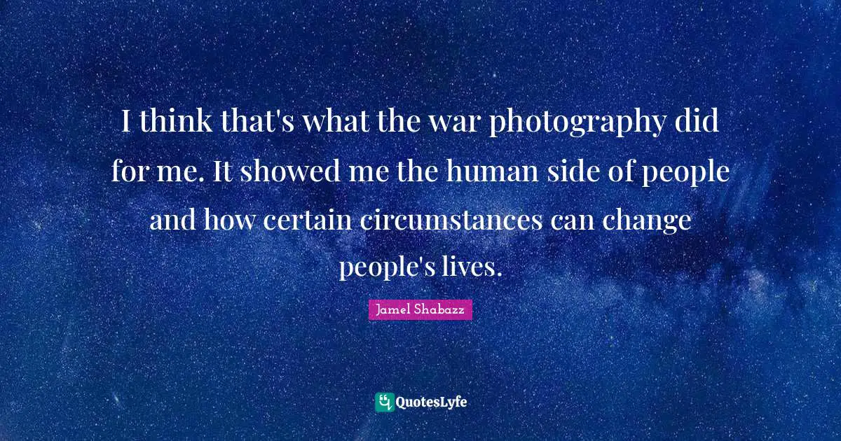 I think that's what the war photography did for me. It showed me the human side of people and how certain circumstances can change people's lives.